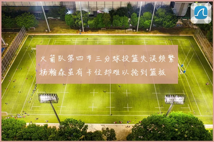 火箭队第四节三分球投篮失误频繁杨瀚森虽有卡位却难以抢到篮板