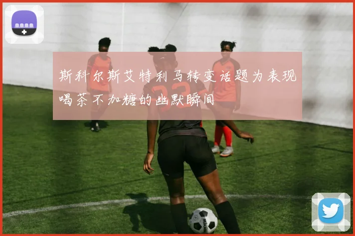 斯科尔斯艾特利马转变话题为表现喝茶不加糖的幽默瞬间