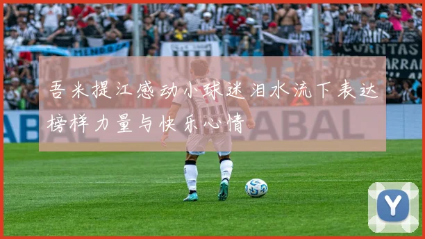 吾米提江感动小球迷泪水流下表达榜样力量与快乐心情