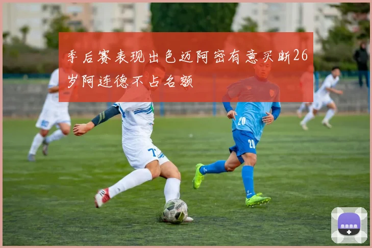 季后赛表现出色迈阿密有意买断26岁阿连德不占名额