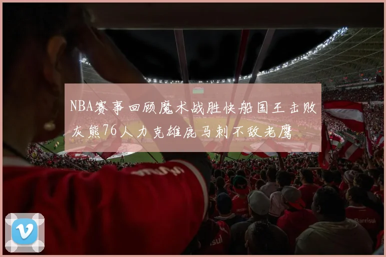 NBA赛事回顾魔术战胜快船国王击败灰熊76人力克雄鹿马刺不敌老鹰