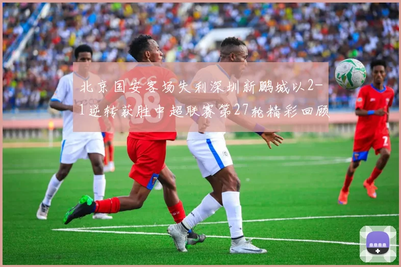 北京国安客场失利深圳新鹏城以2-1逆转获胜中超联赛第27轮精彩回顾