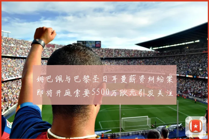 姆巴佩与巴黎圣日耳曼薪资纠纷案即将开庭索要5500万欧元引发关注