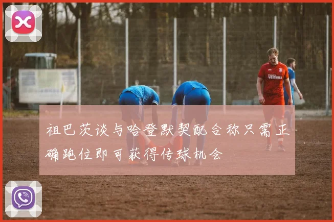 祖巴茨谈与哈登默契配合称只需正确跑位即可获得传球机会