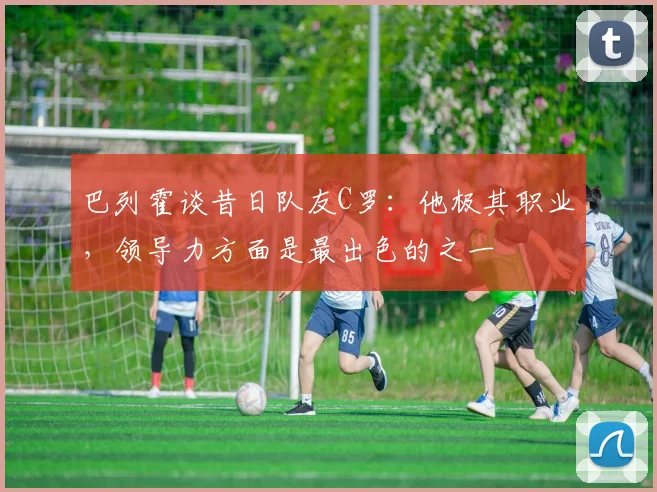 巴列霍谈昔日队友C罗：他极其职业，领导力方面是最出色的之一