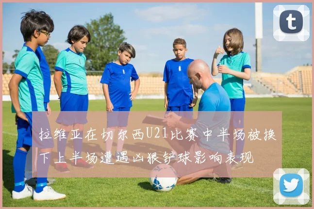 拉维亚在切尔西U21比赛中半场被换下上半场遭遇凶狠铲球影响表现