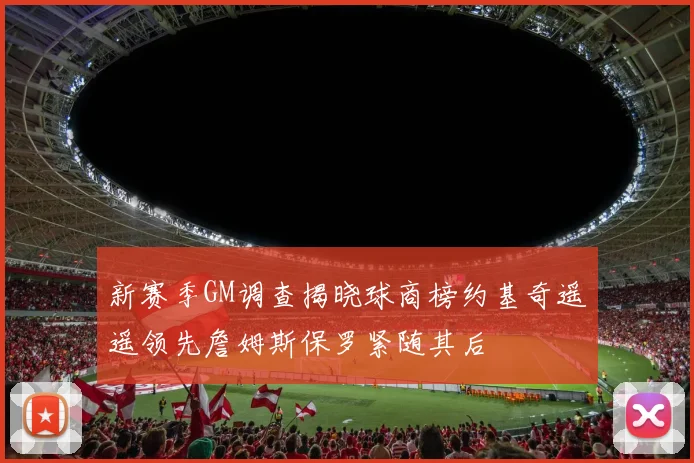 新赛季GM调查揭晓球商榜约基奇遥遥领先詹姆斯保罗紧随其后