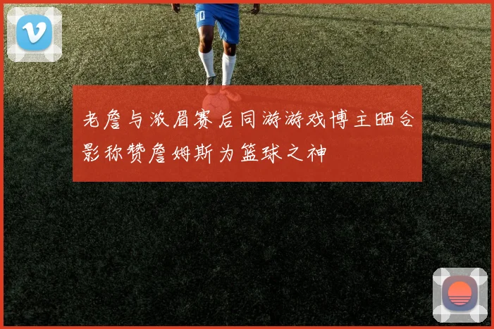 老詹与浓眉赛后同游游戏博主晒合影称赞詹姆斯为篮球之神