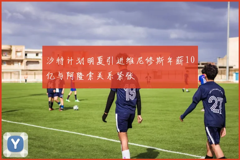 沙特计划明夏引进维尼修斯年薪10亿与阿隆索关系紧张