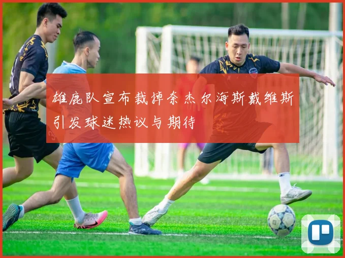 雄鹿队宣布裁掉奈杰尔海斯戴维斯引发球迷热议与期待