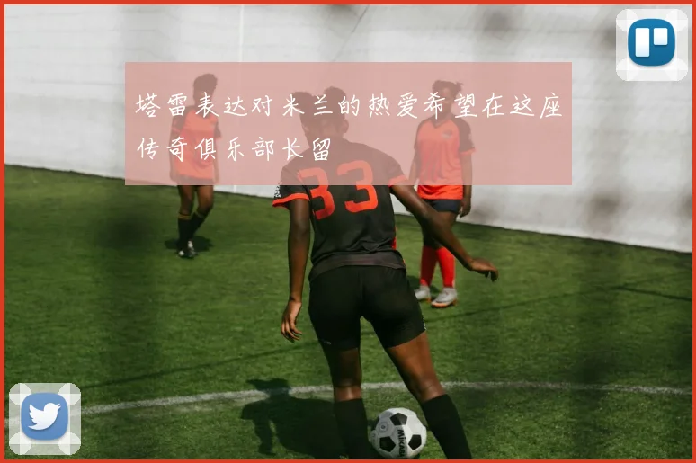 塔雷表达对米兰的热爱希望在这座传奇俱乐部长留