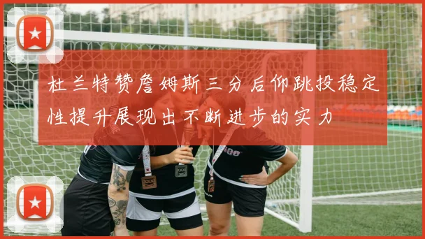 杜兰特赞詹姆斯三分后仰跳投稳定性提升展现出不断进步的实力