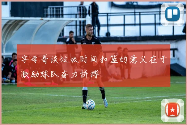 字母哥谈垃圾时间扣篮的意义在于激励球队奋力拼搏