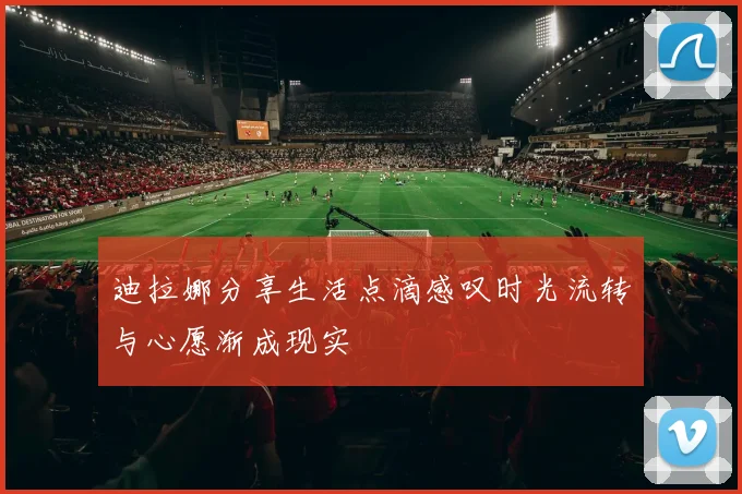迪拉娜分享生活点滴感叹时光流转与心愿渐成现实