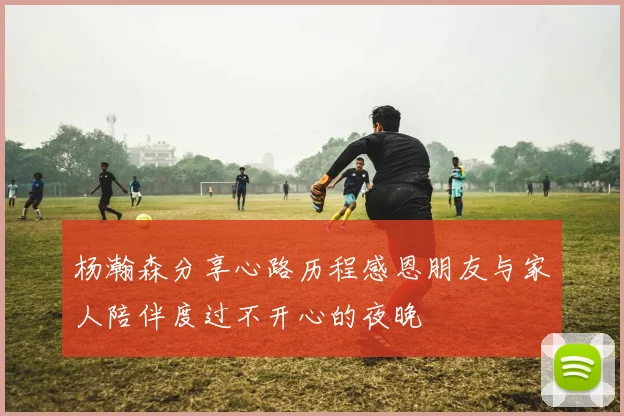 杨瀚森分享心路历程感恩朋友与家人陪伴度过不开心的夜晚