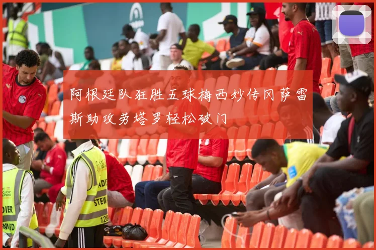 阿根廷队狂胜五球梅西妙传冈萨雷斯助攻劳塔罗轻松破门