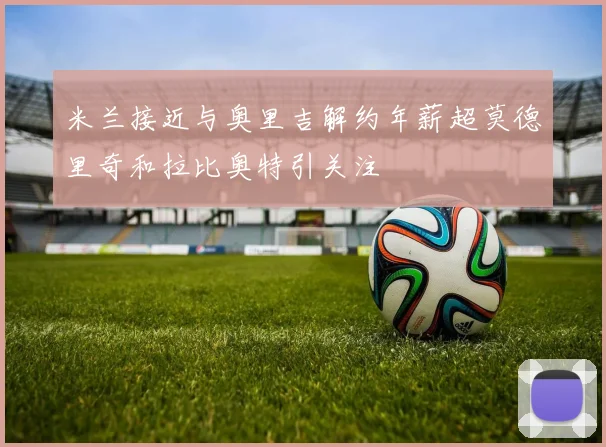 米兰接近与奥里吉解约年薪超莫德里奇和拉比奥特引关注