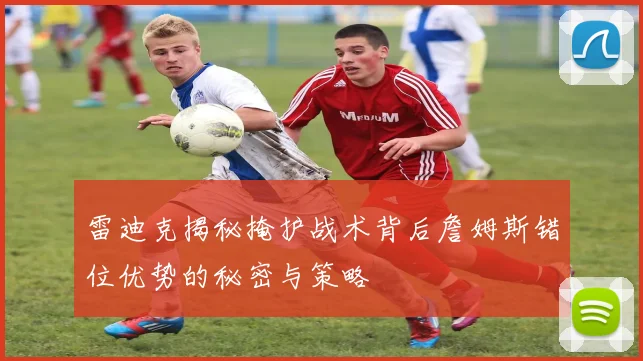 雷迪克揭秘掩护战术背后詹姆斯错位优势的秘密与策略