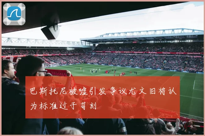 巴斯托尼被嘘引发争议尤文旧将认为标准过于苛刻