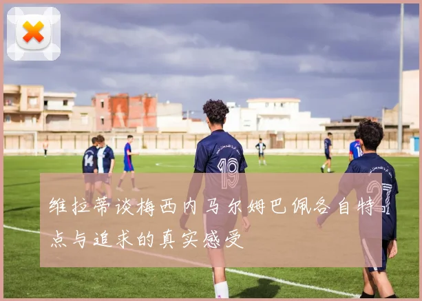 维拉蒂谈梅西内马尔姆巴佩各自特点与追求的真实感受