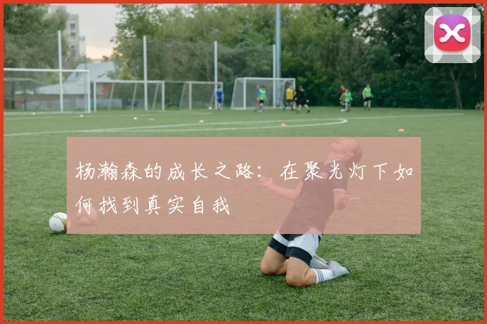 杨瀚森的成长之路：在聚光灯下如何找到真实自我