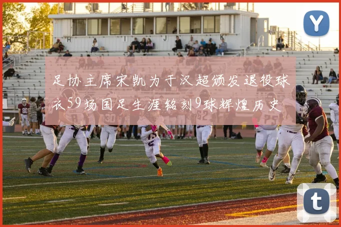足协主席宋凯为于汉超颁发退役球衣59场国足生涯铭刻9球辉煌历史