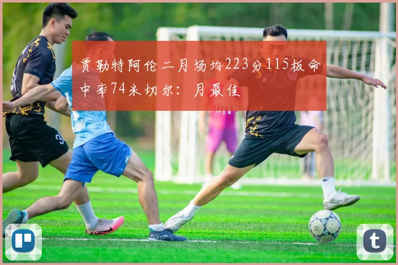 贾勒特阿伦二月场均223分115板命中率74米切尔：月最佳