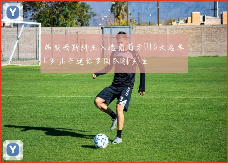 弗朗西斯科王入选葡萄牙U16大名单C罗儿子迷你罗同队引关注