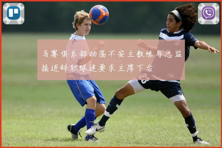 马赛俱乐部动荡不安主教练与总监接连辞职球迷要求主席下台
