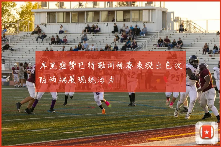 库里盛赞巴特勒训练赛表现出色攻防两端展现统治力