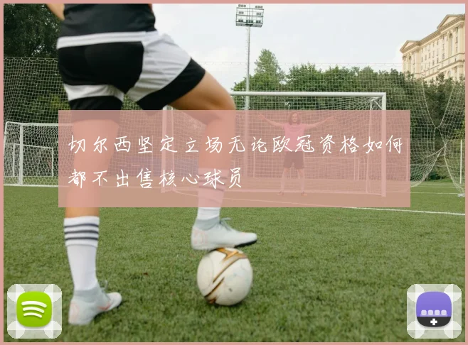切尔西坚定立场无论欧冠资格如何都不出售核心球员