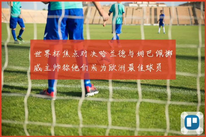 世界杯焦点对决哈兰德与姆巴佩挪威主帅称他们或为欧洲最佳球员