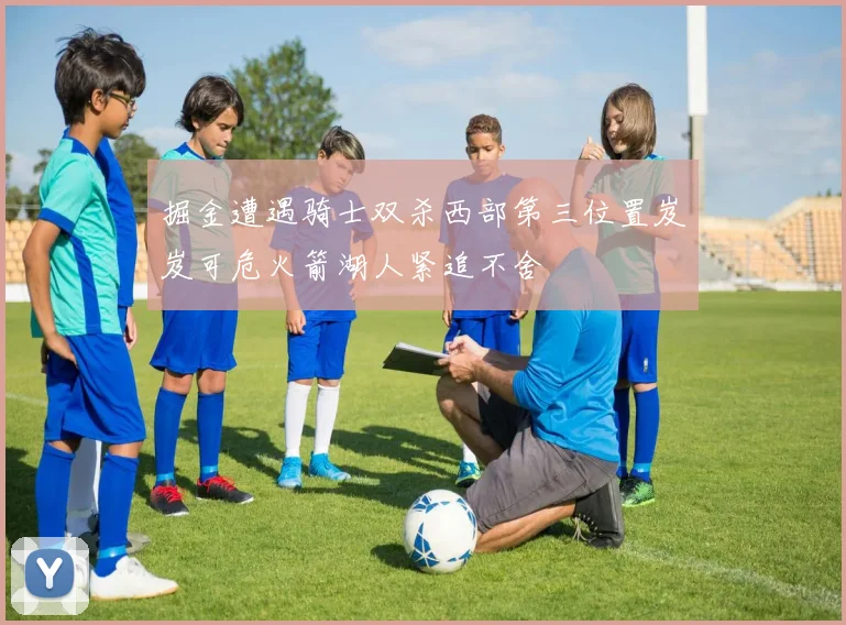 掘金遭遇骑士双杀西部第三位置岌岌可危火箭湖人紧追不舍