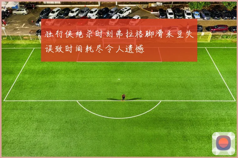 独行侠绝杀时刻弗拉格脚滑米豆失误致时间耗尽令人遗憾
