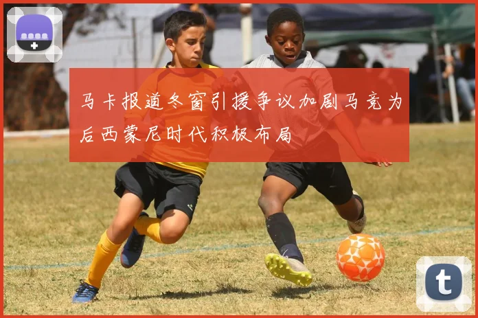 马卡报道冬窗引援争议加剧马竞为后西蒙尼时代积极布局