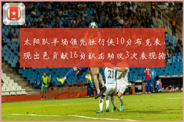 太阳队半场领先独行侠10分布克表现出色贡献16分狄龙助攻3次表现抢眼