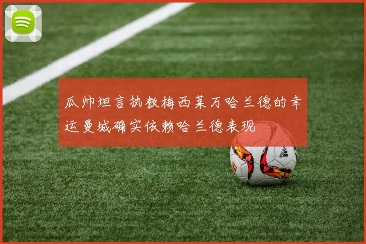 瓜帅坦言执教梅西莱万哈兰德的幸运曼城确实依赖哈兰德表现